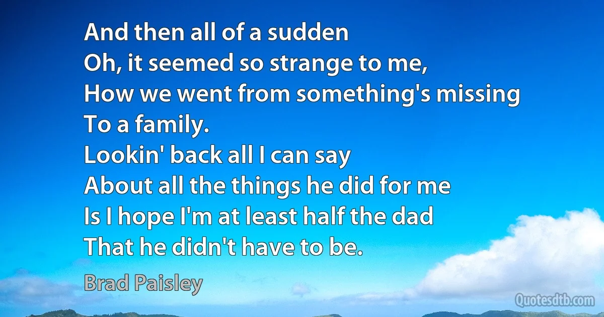 And then all of a sudden
Oh, it seemed so strange to me,
How we went from something's missing
To a family.
Lookin' back all I can say
About all the things he did for me
Is I hope I'm at least half the dad
That he didn't have to be. (Brad Paisley)