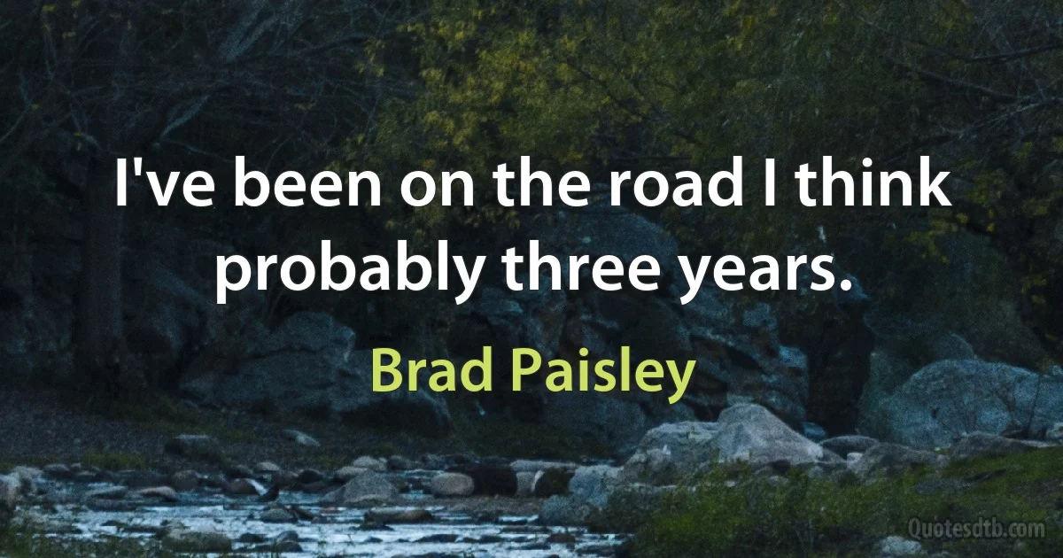 I've been on the road I think probably three years. (Brad Paisley)