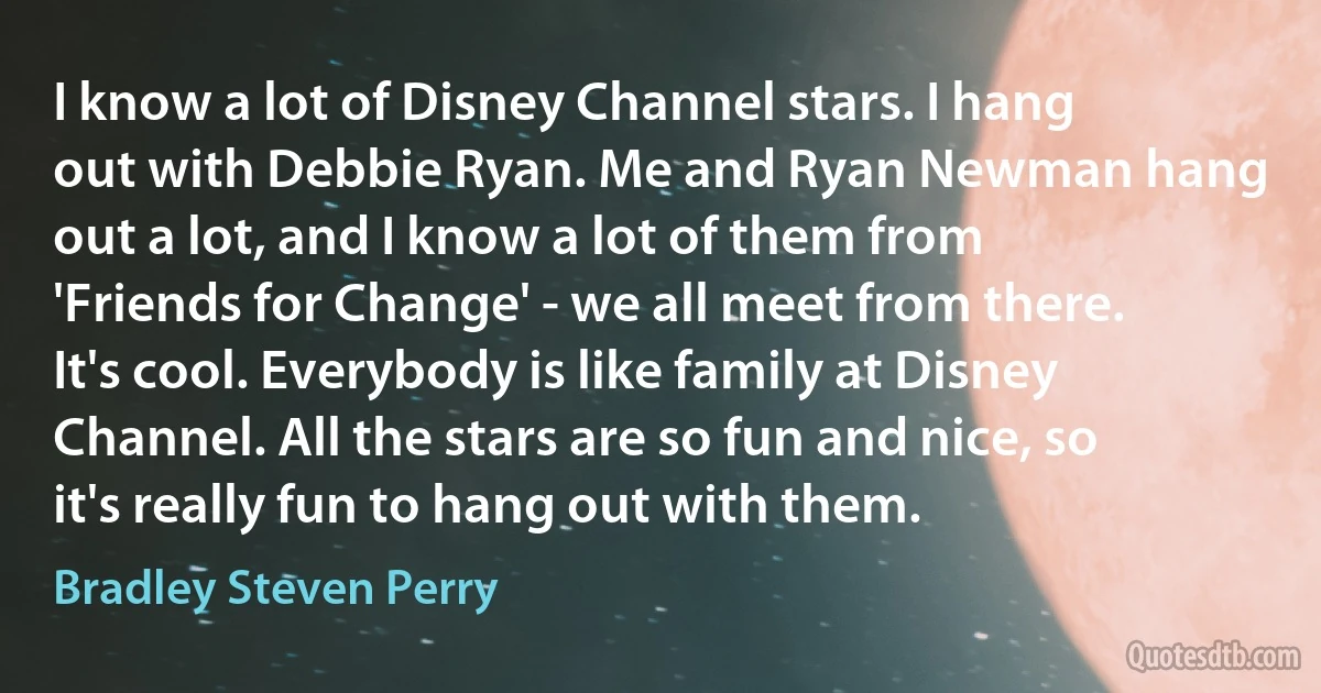 I know a lot of Disney Channel stars. I hang out with Debbie Ryan. Me and Ryan Newman hang out a lot, and I know a lot of them from 'Friends for Change' - we all meet from there. It's cool. Everybody is like family at Disney Channel. All the stars are so fun and nice, so it's really fun to hang out with them. (Bradley Steven Perry)