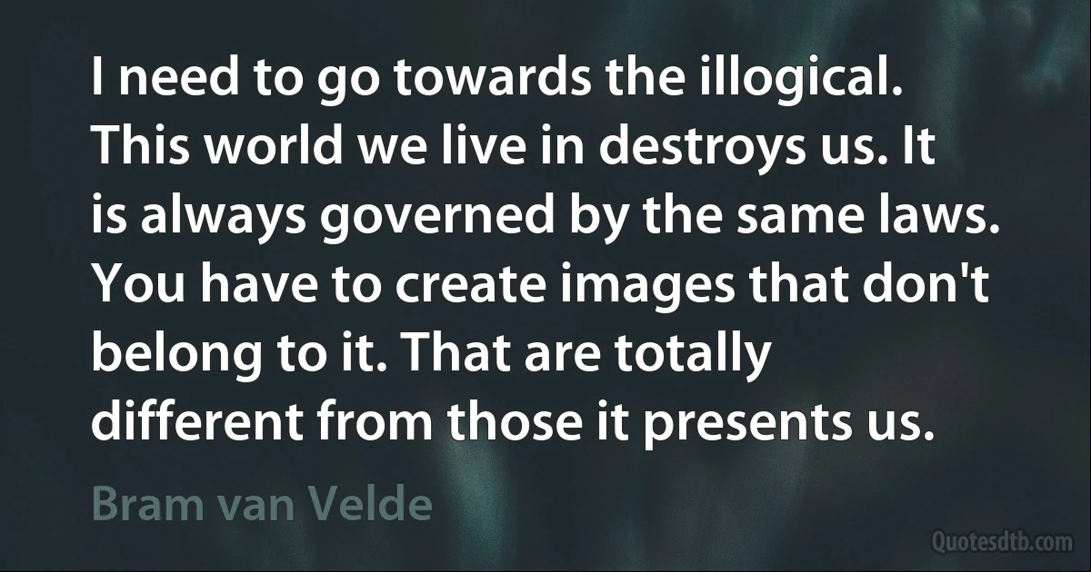 I need to go towards the illogical. This world we live in destroys us. It is always governed by the same laws. You have to create images that don't belong to it. That are totally different from those it presents us. (Bram van Velde)