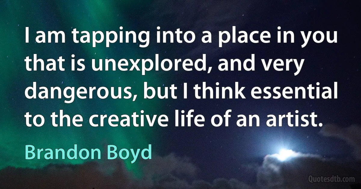 I am tapping into a place in you that is unexplored, and very dangerous, but I think essential to the creative life of an artist. (Brandon Boyd)