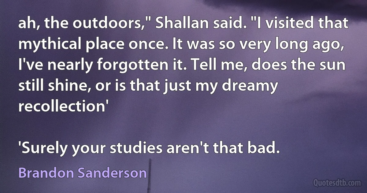 ah, the outdoors," Shallan said. "I visited that mythical place once. It was so very long ago, I've nearly forgotten it. Tell me, does the sun still shine, or is that just my dreamy recollection'

'Surely your studies aren't that bad. (Brandon Sanderson)