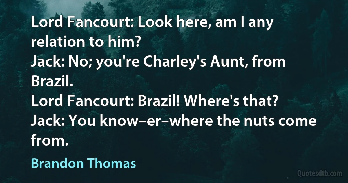 Lord Fancourt: Look here, am I any relation to him?
Jack: No; you're Charley's Aunt, from Brazil.
Lord Fancourt: Brazil! Where's that?
Jack: You know–er–where the nuts come from. (Brandon Thomas)