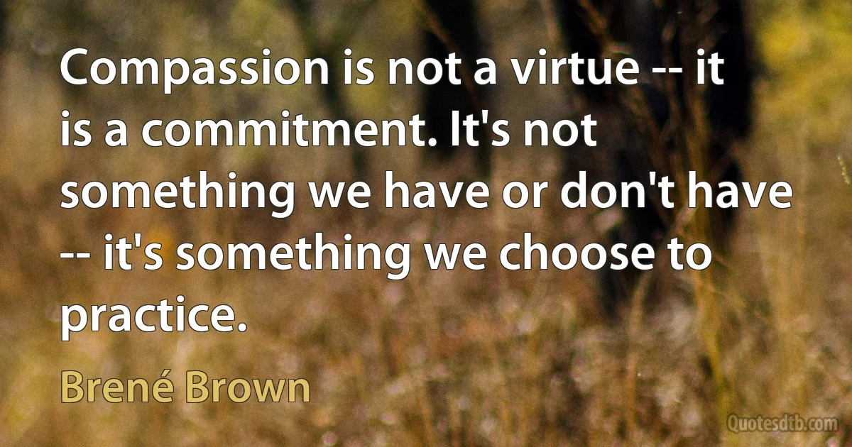 Compassion is not a virtue -- it is a commitment. It's not something we have or don't have -- it's something we choose to practice. (Brené Brown)