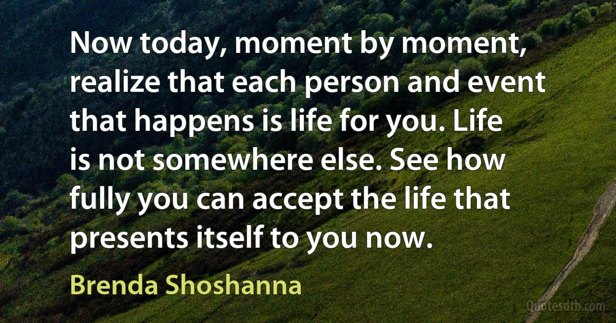 Now today, moment by moment, realize that each person and event that happens is life for you. Life is not somewhere else. See how fully you can accept the life that presents itself to you now. (Brenda Shoshanna)