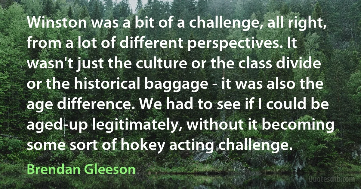 Winston was a bit of a challenge, all right, from a lot of different perspectives. It wasn't just the culture or the class divide or the historical baggage - it was also the age difference. We had to see if I could be aged-up legitimately, without it becoming some sort of hokey acting challenge. (Brendan Gleeson)