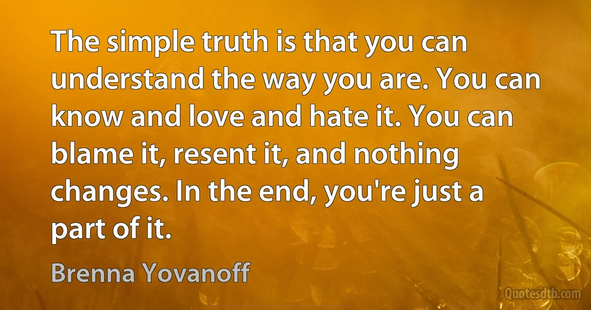 The simple truth is that you can understand the way you are. You can know and love and hate it. You can blame it, resent it, and nothing changes. In the end, you're just a part of it. (Brenna Yovanoff)