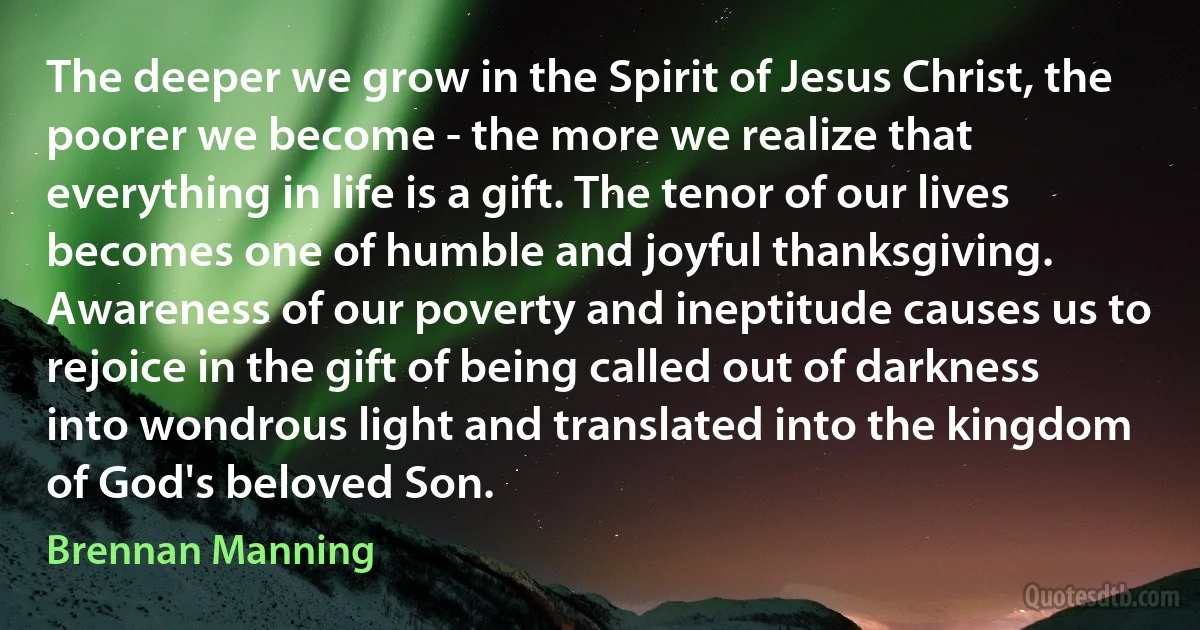 The deeper we grow in the Spirit of Jesus Christ, the poorer we become - the more we realize that everything in life is a gift. The tenor of our lives becomes one of humble and joyful thanksgiving. Awareness of our poverty and ineptitude causes us to rejoice in the gift of being called out of darkness into wondrous light and translated into the kingdom of God's beloved Son. (Brennan Manning)