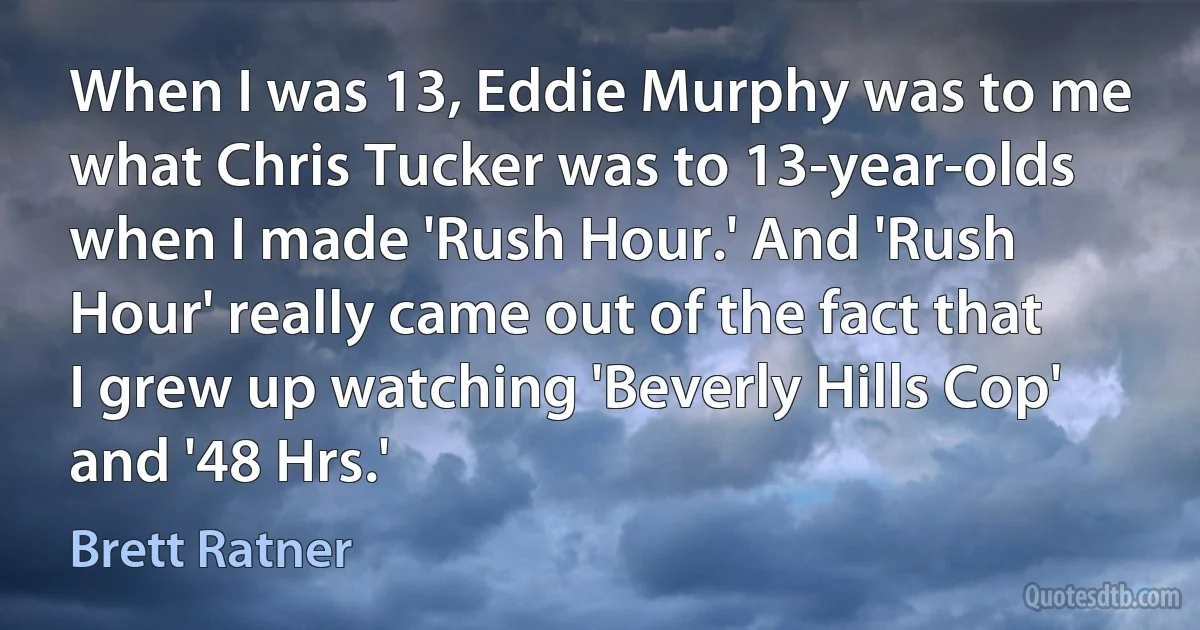 When I was 13, Eddie Murphy was to me what Chris Tucker was to 13-year-olds when I made 'Rush Hour.' And 'Rush Hour' really came out of the fact that I grew up watching 'Beverly Hills Cop' and '48 Hrs.' (Brett Ratner)