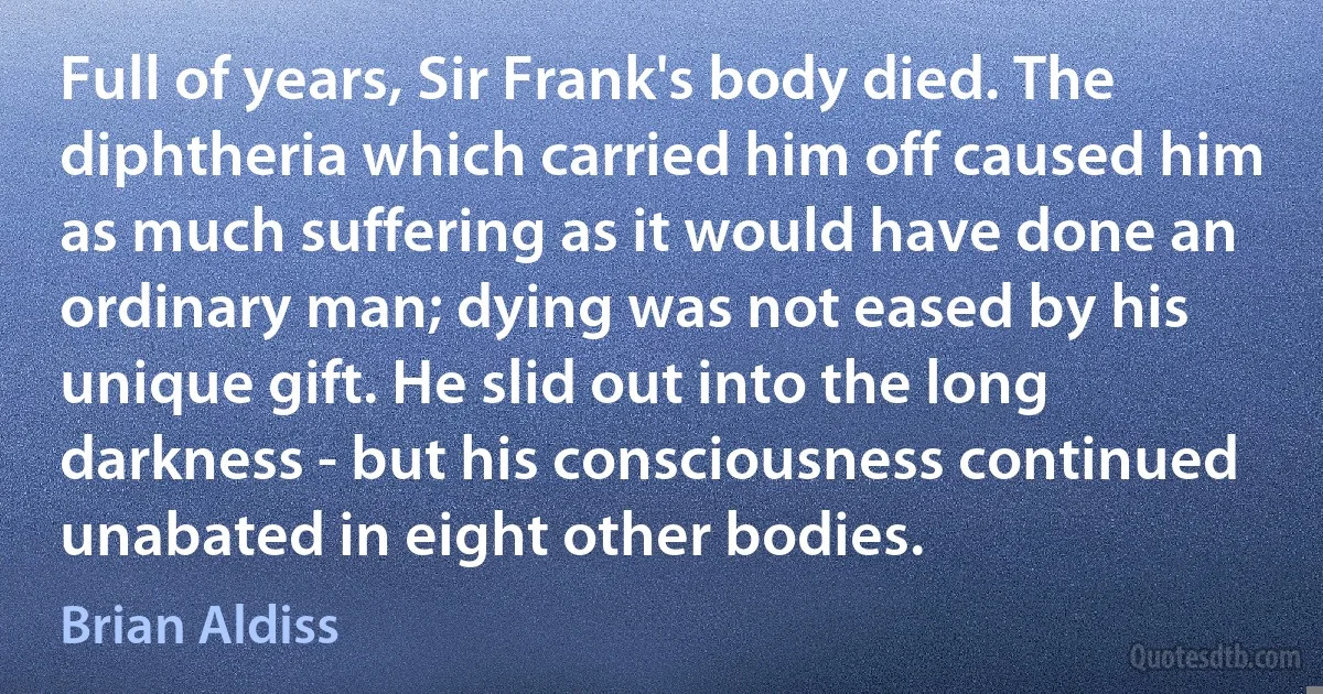 Full of years, Sir Frank's body died. The diphtheria which carried him off caused him as much suffering as it would have done an ordinary man; dying was not eased by his unique gift. He slid out into the long darkness - but his consciousness continued unabated in eight other bodies. (Brian Aldiss)