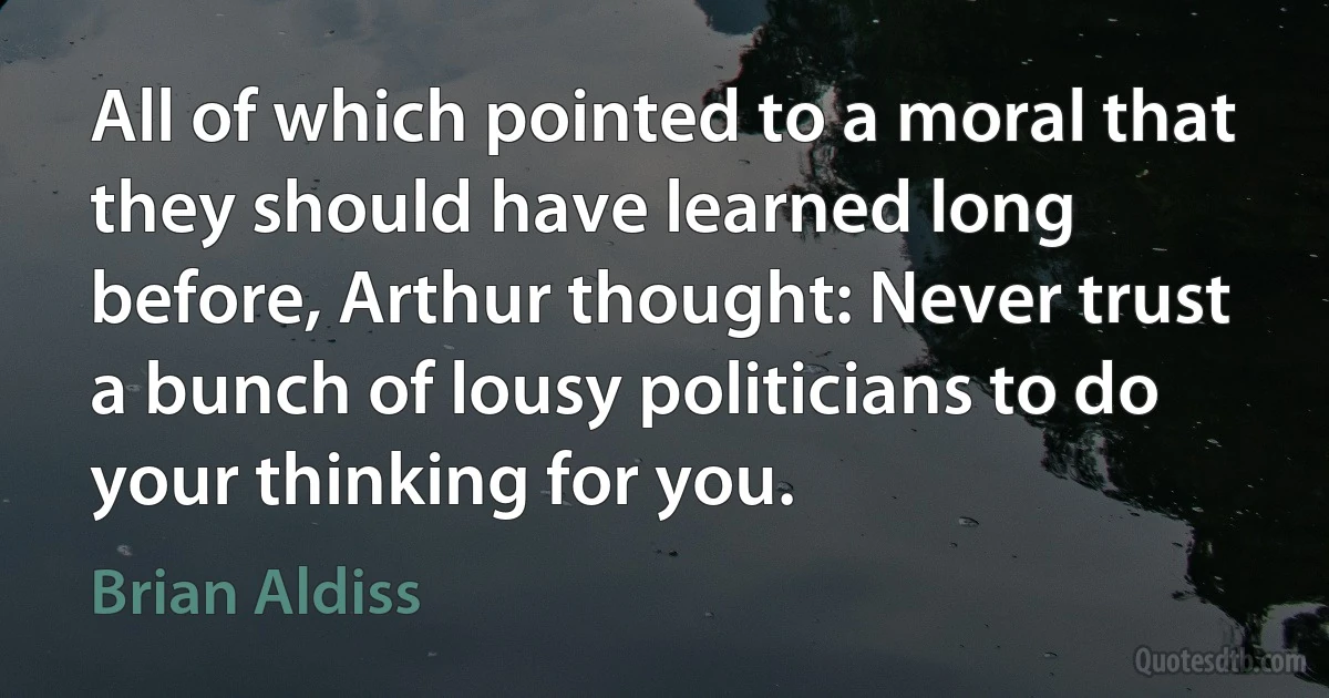 All of which pointed to a moral that they should have learned long before, Arthur thought: Never trust a bunch of lousy politicians to do your thinking for you. (Brian Aldiss)