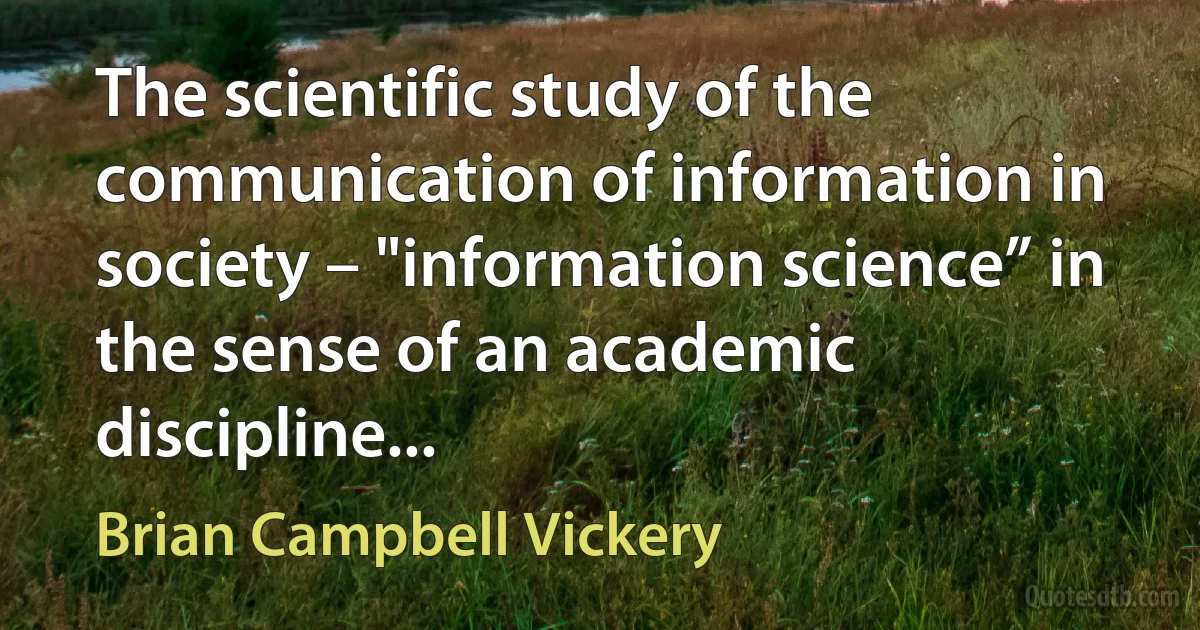 The scientific study of the communication of information in society – "information science” in the sense of an academic discipline... (Brian Campbell Vickery)