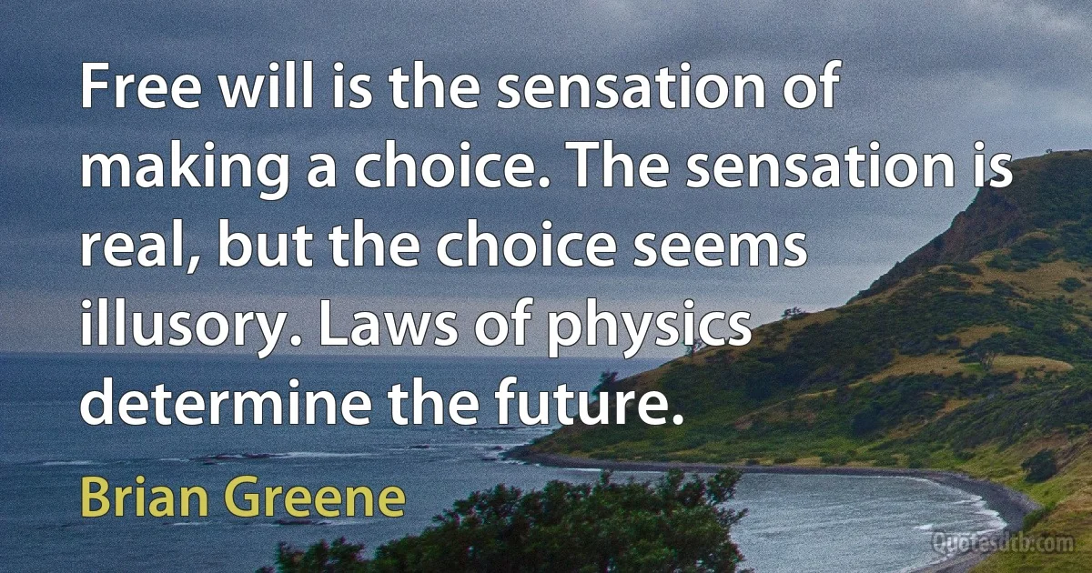 Free will is the sensation of making a choice. The sensation is real, but the choice seems illusory. Laws of physics determine the future. (Brian Greene)