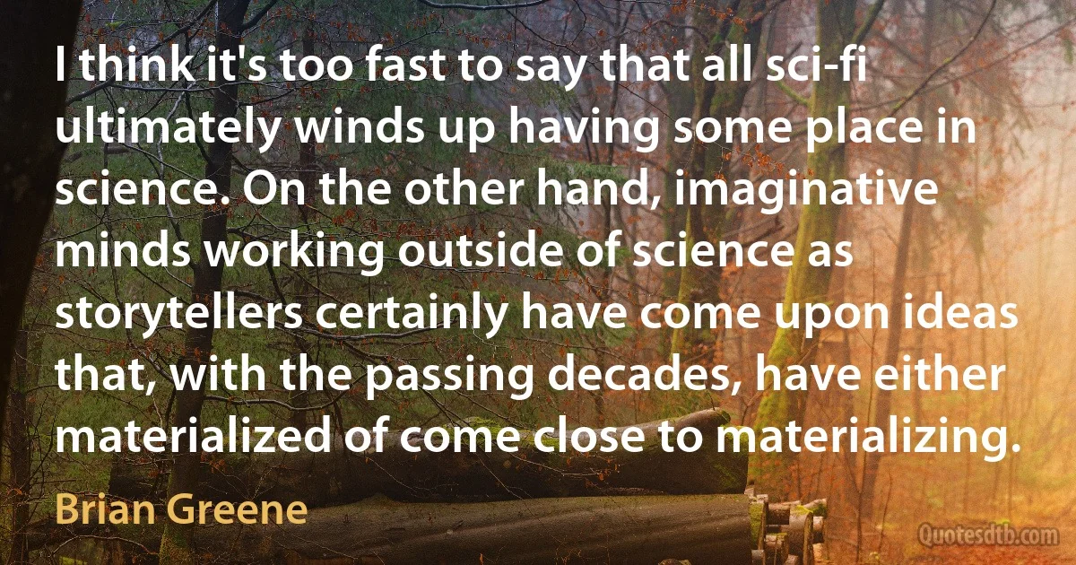 I think it's too fast to say that all sci-fi ultimately winds up having some place in science. On the other hand, imaginative minds working outside of science as storytellers certainly have come upon ideas that, with the passing decades, have either materialized of come close to materializing. (Brian Greene)