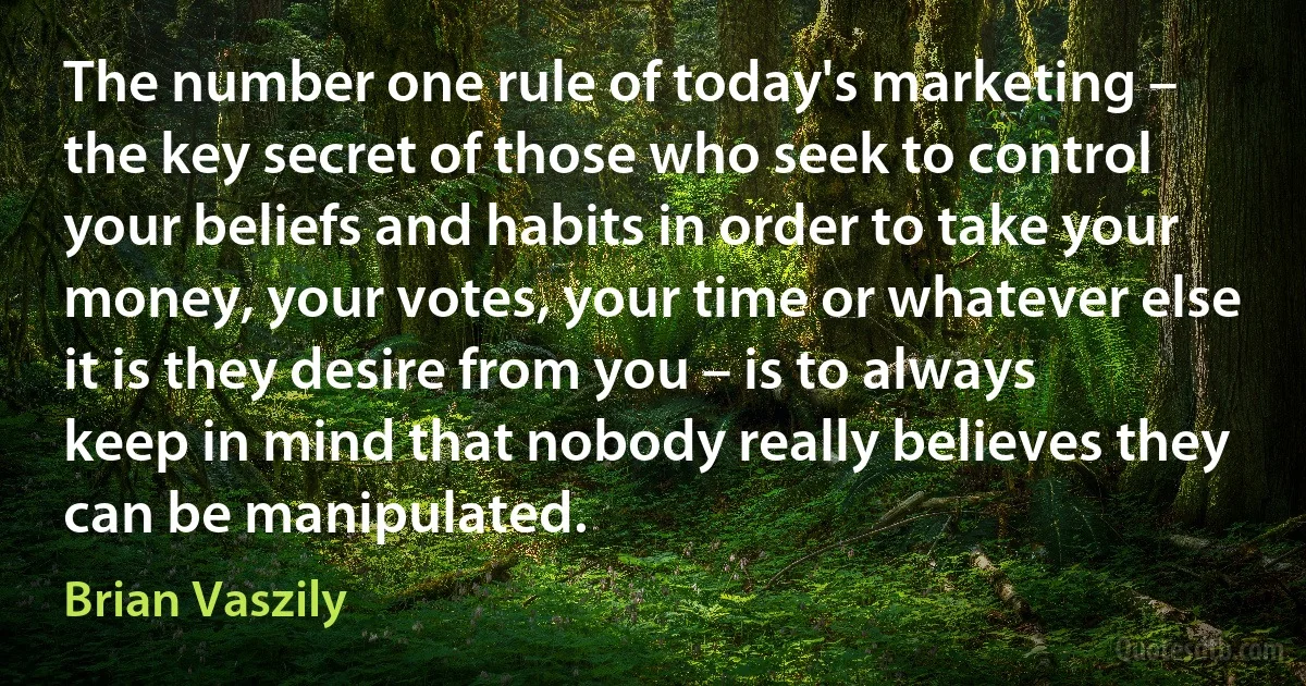 The number one rule of today's marketing – the key secret of those who seek to control your beliefs and habits in order to take your money, your votes, your time or whatever else it is they desire from you – is to always keep in mind that nobody really believes they can be manipulated. (Brian Vaszily)