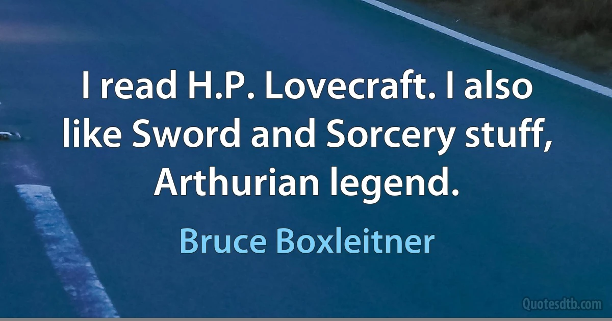 I read H.P. Lovecraft. I also like Sword and Sorcery stuff, Arthurian legend. (Bruce Boxleitner)