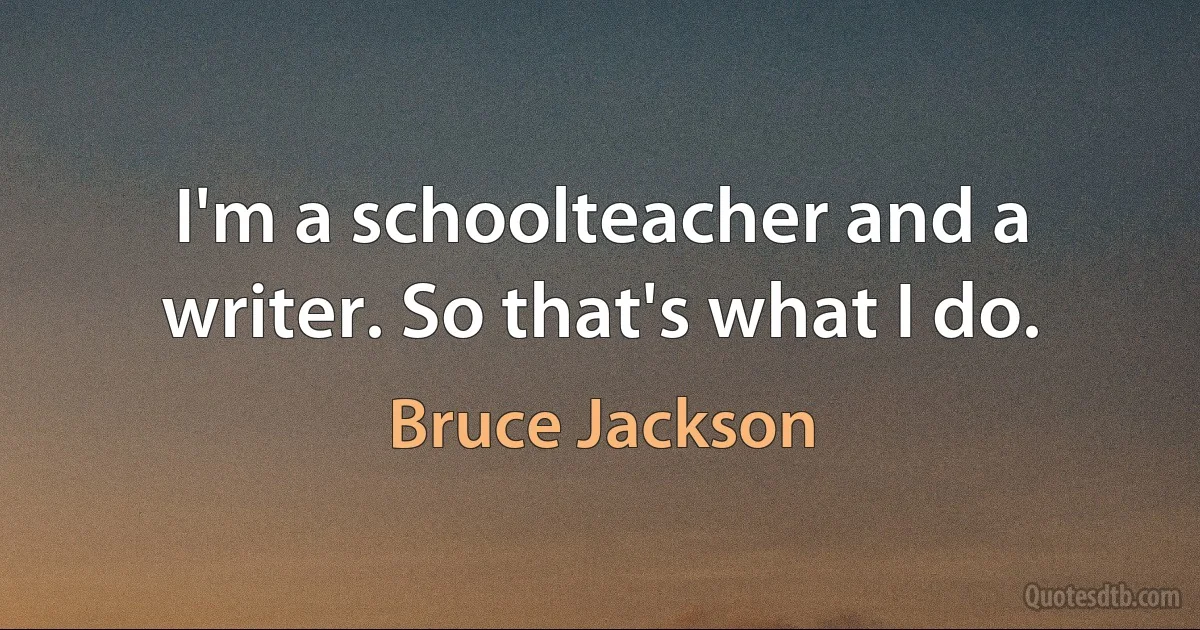 I'm a schoolteacher and a writer. So that's what I do. (Bruce Jackson)