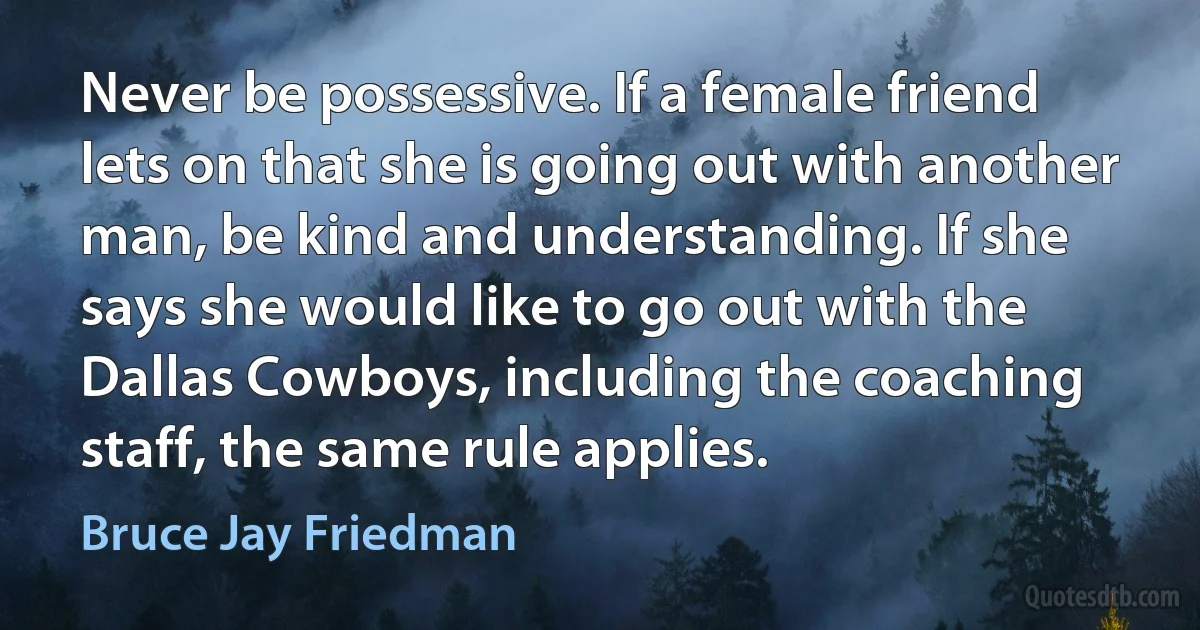 Never be possessive. If a female friend lets on that she is going out with another man, be kind and understanding. If she says she would like to go out with the Dallas Cowboys, including the coaching staff, the same rule applies. (Bruce Jay Friedman)