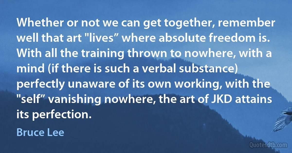 Whether or not we can get together, remember well that art "lives” where absolute freedom is. With all the training thrown to nowhere, with a mind (if there is such a verbal substance) perfectly unaware of its own working, with the "self” vanishing nowhere, the art of JKD attains its perfection. (Bruce Lee)