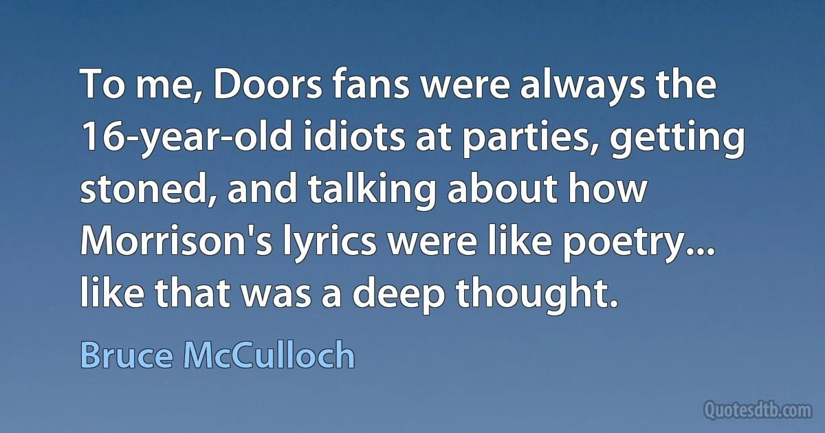 To me, Doors fans were always the 16-year-old idiots at parties, getting stoned, and talking about how Morrison's lyrics were like poetry... like that was a deep thought. (Bruce McCulloch)