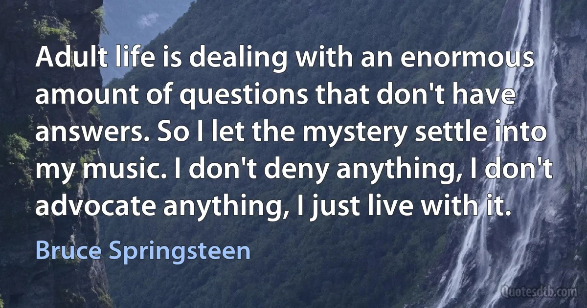 Adult life is dealing with an enormous amount of questions that don't have answers. So I let the mystery settle into my music. I don't deny anything, I don't advocate anything, I just live with it. (Bruce Springsteen)