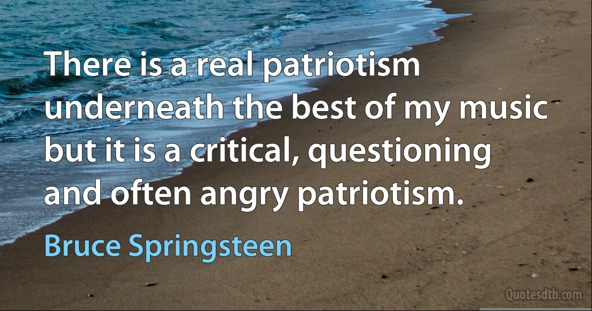 There is a real patriotism underneath the best of my music but it is a critical, questioning and often angry patriotism. (Bruce Springsteen)