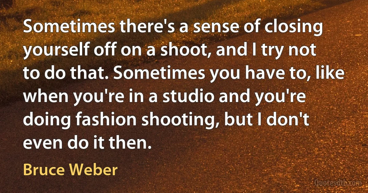 Sometimes there's a sense of closing yourself off on a shoot, and I try not to do that. Sometimes you have to, like when you're in a studio and you're doing fashion shooting, but I don't even do it then. (Bruce Weber)