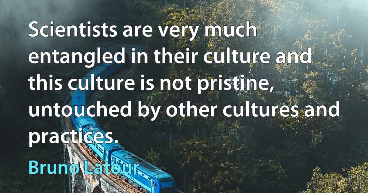 Scientists are very much entangled in their culture and this culture is not pristine, untouched by other cultures and practices. (Bruno Latour)