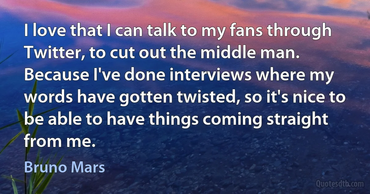 I love that I can talk to my fans through Twitter, to cut out the middle man. Because I've done interviews where my words have gotten twisted, so it's nice to be able to have things coming straight from me. (Bruno Mars)