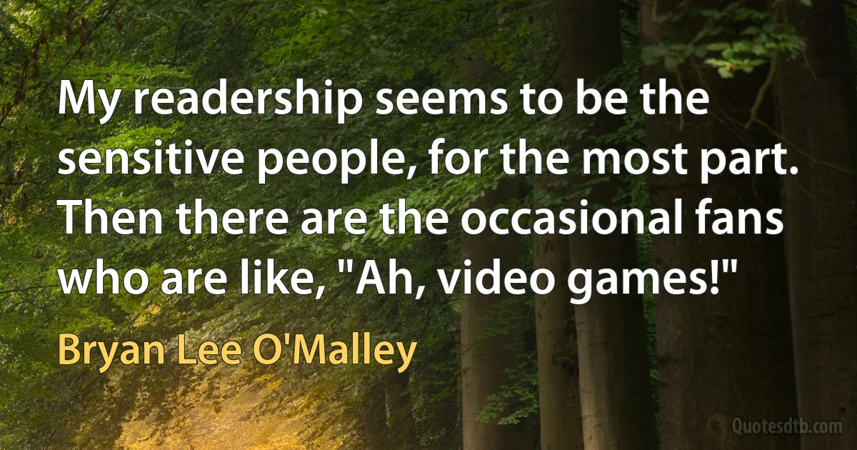 My readership seems to be the sensitive people, for the most part. Then there are the occasional fans who are like, "Ah, video games!" (Bryan Lee O'Malley)