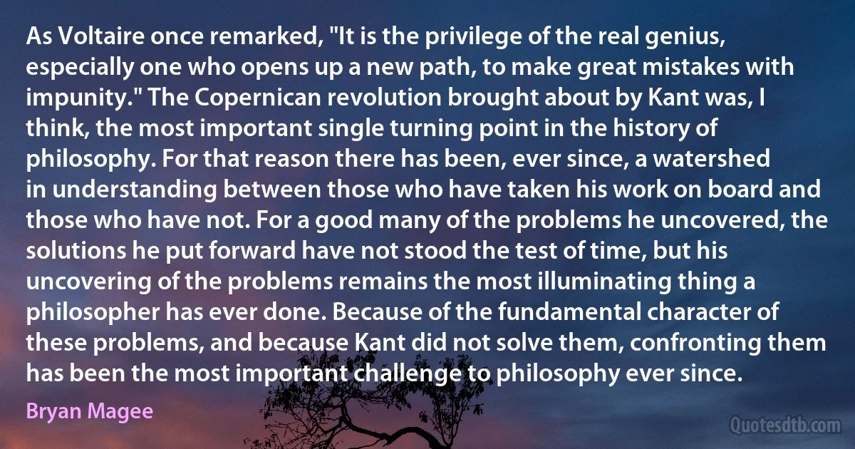 As Voltaire once remarked, "It is the privilege of the real genius, especially one who opens up a new path, to make great mistakes with impunity." The Copernican revolution brought about by Kant was, I think, the most important single turning point in the history of philosophy. For that reason there has been, ever since, a watershed in understanding between those who have taken his work on board and those who have not. For a good many of the problems he uncovered, the solutions he put forward have not stood the test of time, but his uncovering of the problems remains the most illuminating thing a philosopher has ever done. Because of the fundamental character of these problems, and because Kant did not solve them, confronting them has been the most important challenge to philosophy ever since. (Bryan Magee)