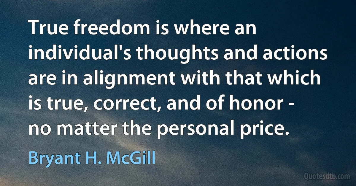 True freedom is where an individual's thoughts and actions are in alignment with that which is true, correct, and of honor - no matter the personal price. (Bryant H. McGill)