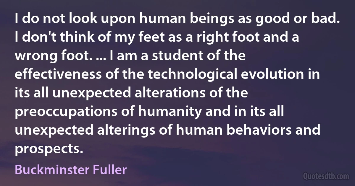 I do not look upon human beings as good or bad. I don't think of my feet as a right foot and a wrong foot. ... I am a student of the effectiveness of the technological evolution in its all unexpected alterations of the preoccupations of humanity and in its all unexpected alterings of human behaviors and prospects. (Buckminster Fuller)