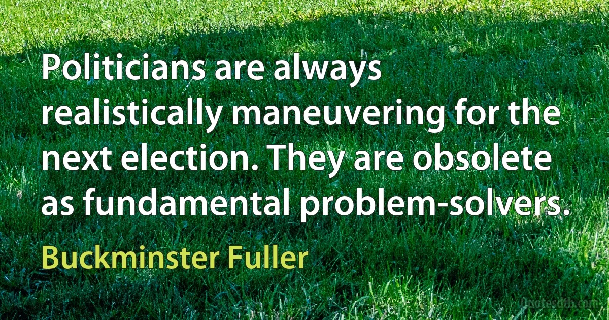 Politicians are always realistically maneuvering for the next election. They are obsolete as fundamental problem-solvers. (Buckminster Fuller)