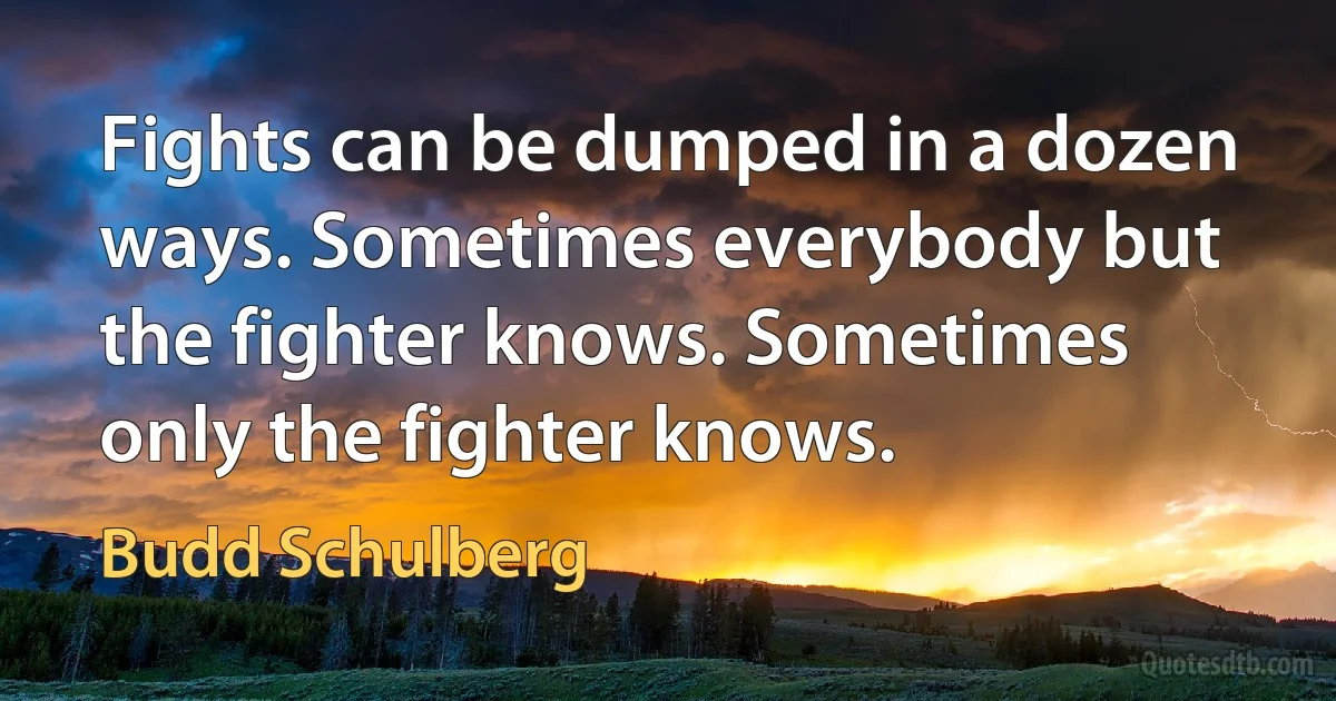 Fights can be dumped in a dozen ways. Sometimes everybody but the fighter knows. Sometimes only the fighter knows. (Budd Schulberg)