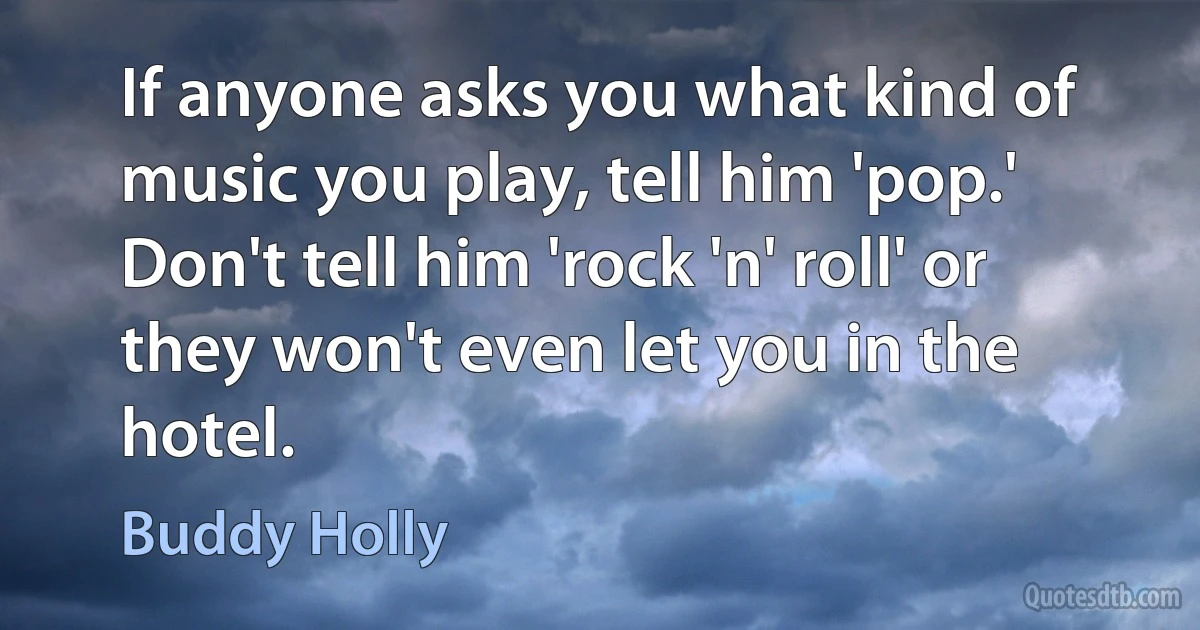 If anyone asks you what kind of music you play, tell him 'pop.' Don't tell him 'rock 'n' roll' or they won't even let you in the hotel. (Buddy Holly)