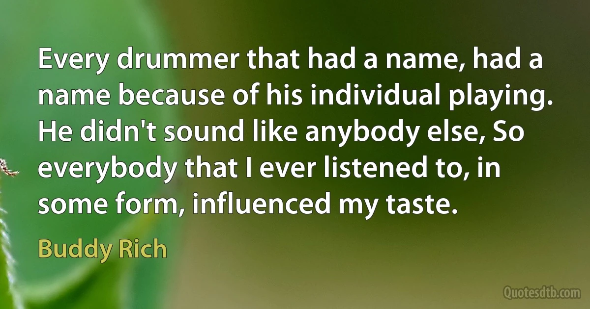 Every drummer that had a name, had a name because of his individual playing. He didn't sound like anybody else, So everybody that I ever listened to, in some form, influenced my taste. (Buddy Rich)