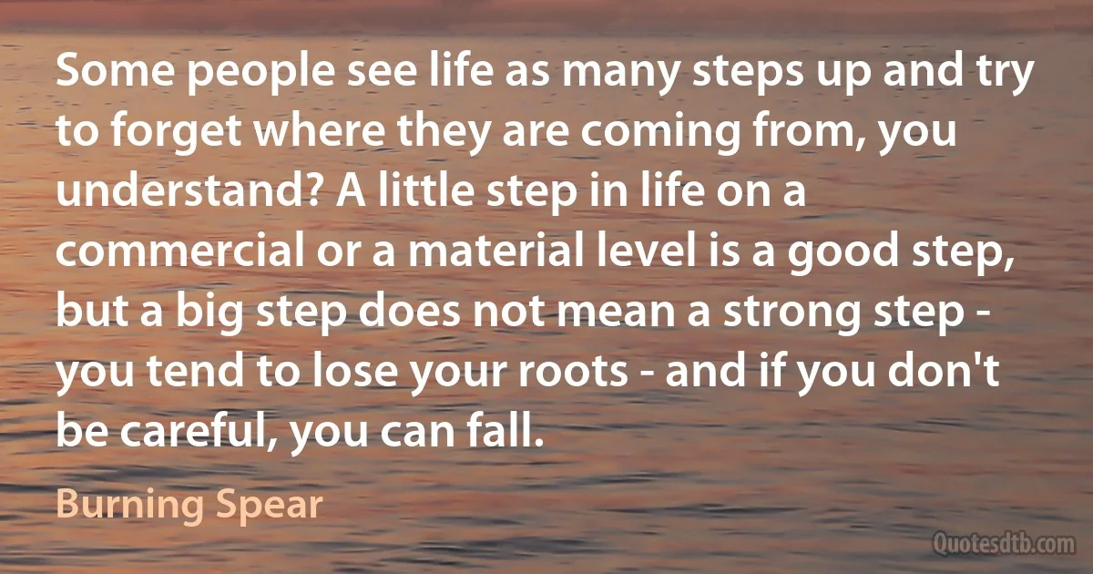 Some people see life as many steps up and try to forget where they are coming from, you understand? A little step in life on a commercial or a material level is a good step, but a big step does not mean a strong step - you tend to lose your roots - and if you don't be careful, you can fall. (Burning Spear)