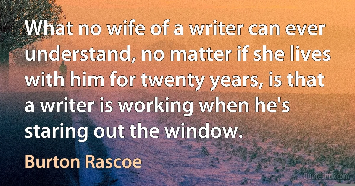 What no wife of a writer can ever understand, no matter if she lives with him for twenty years, is that a writer is working when he's staring out the window. (Burton Rascoe)