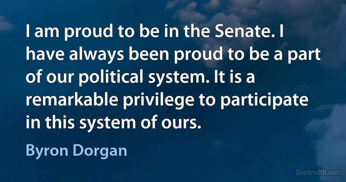 I am proud to be in the Senate. I have always been proud to be a part of our political system. It is a remarkable privilege to participate in this system of ours. (Byron Dorgan)