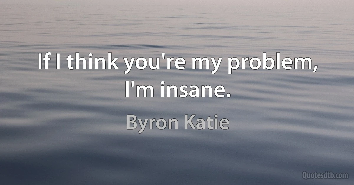 If I think you're my problem, I'm insane. (Byron Katie)