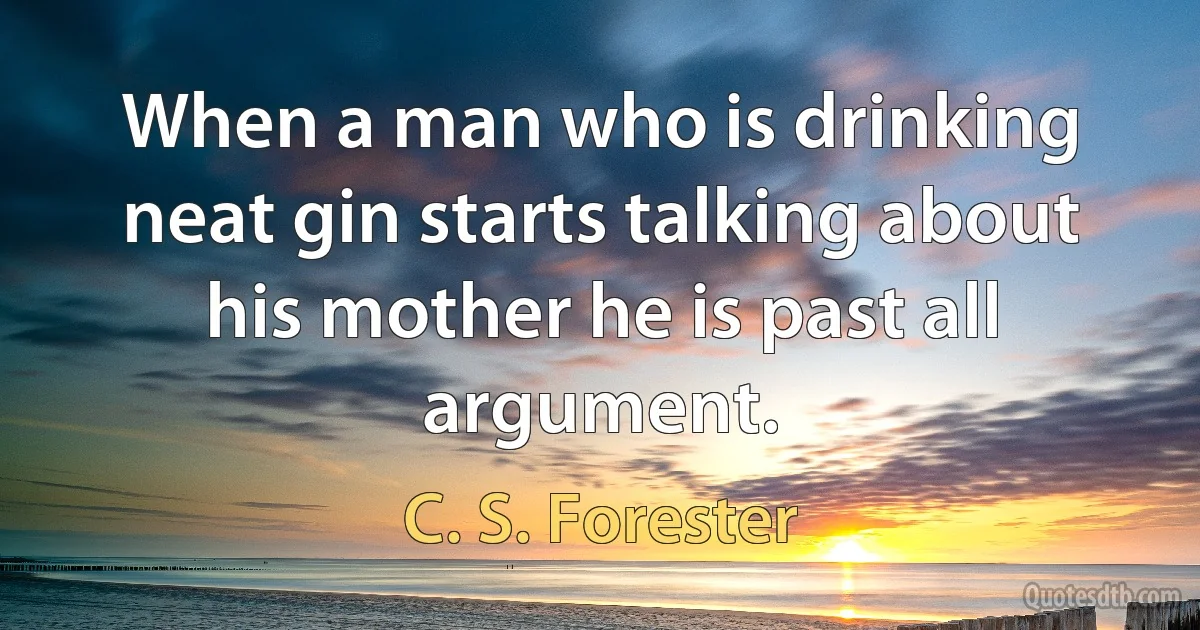 When a man who is drinking neat gin starts talking about his mother he is past all argument. (C. S. Forester)