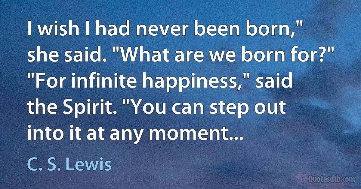 I wish I had never been born," she said. "What are we born for?" "For infinite happiness," said the Spirit. "You can step out into it at any moment... (C. S. Lewis)