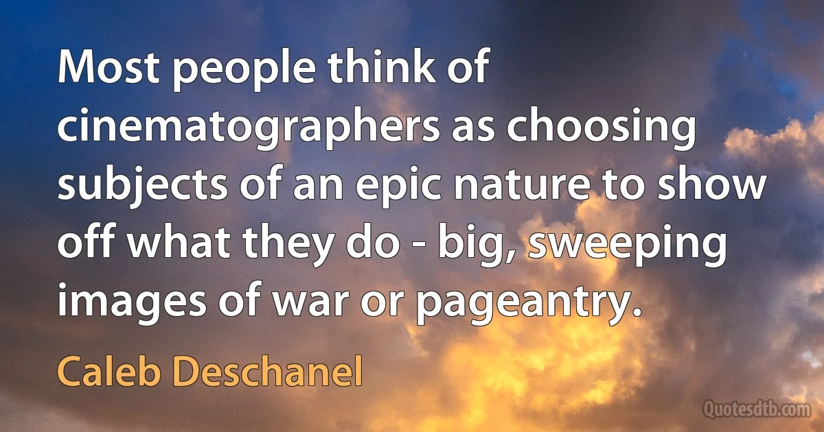 Most people think of cinematographers as choosing subjects of an epic nature to show off what they do - big, sweeping images of war or pageantry. (Caleb Deschanel)