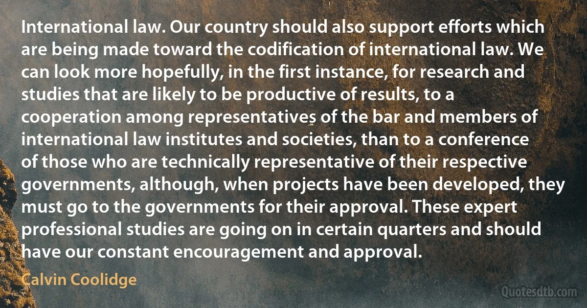 International law. Our country should also support efforts which are being made toward the codification of international law. We can look more hopefully, in the first instance, for research and studies that are likely to be productive of results, to a cooperation among representatives of the bar and members of international law institutes and societies, than to a conference of those who are technically representative of their respective governments, although, when projects have been developed, they must go to the governments for their approval. These expert professional studies are going on in certain quarters and should have our constant encouragement and approval. (Calvin Coolidge)