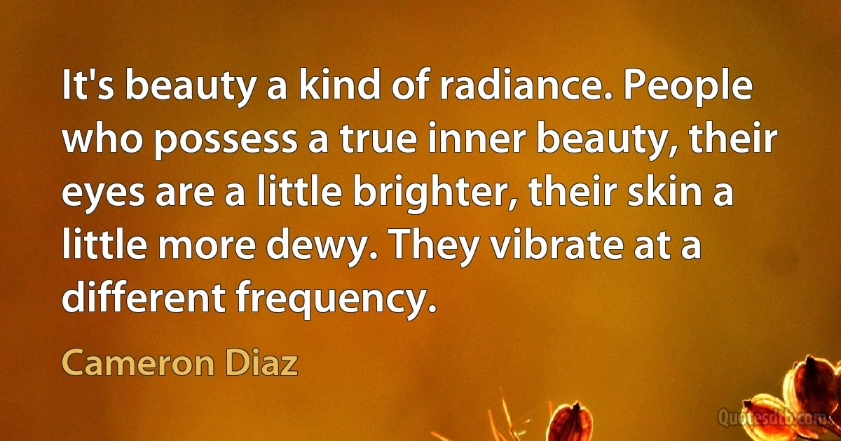 It's beauty a kind of radiance. People who possess a true inner beauty, their eyes are a little brighter, their skin a little more dewy. They vibrate at a different frequency. (Cameron Diaz)