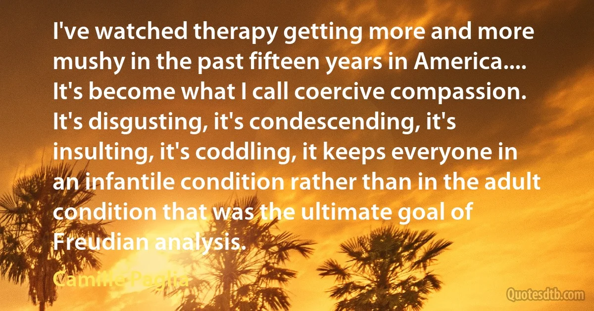 I've watched therapy getting more and more mushy in the past fifteen years in America.... It's become what I call coercive compassion. It's disgusting, it's condescending, it's insulting, it's coddling, it keeps everyone in an infantile condition rather than in the adult condition that was the ultimate goal of Freudian analysis. (Camille Paglia)