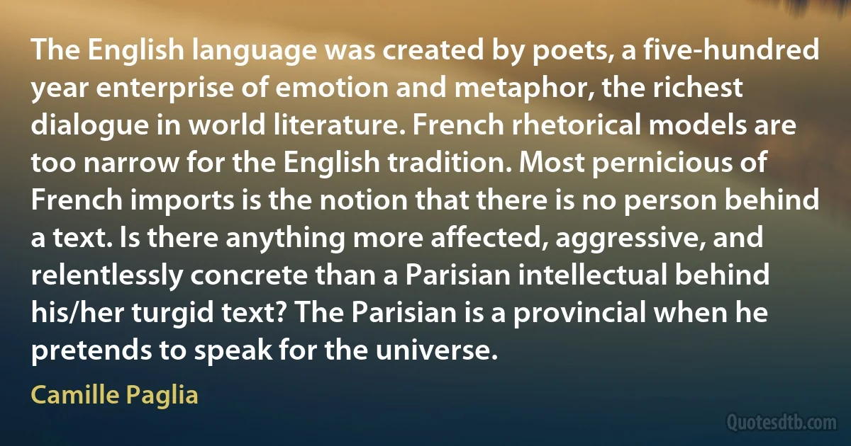 The English language was created by poets, a five-hundred year enterprise of emotion and metaphor, the richest dialogue in world literature. French rhetorical models are too narrow for the English tradition. Most pernicious of French imports is the notion that there is no person behind a text. Is there anything more affected, aggressive, and relentlessly concrete than a Parisian intellectual behind his/her turgid text? The Parisian is a provincial when he pretends to speak for the universe. (Camille Paglia)