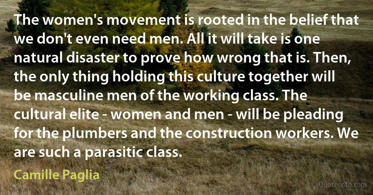 The women's movement is rooted in the belief that we don't even need men. All it will take is one natural disaster to prove how wrong that is. Then, the only thing holding this culture together will be masculine men of the working class. The cultural elite - women and men - will be pleading for the plumbers and the construction workers. We are such a parasitic class. (Camille Paglia)