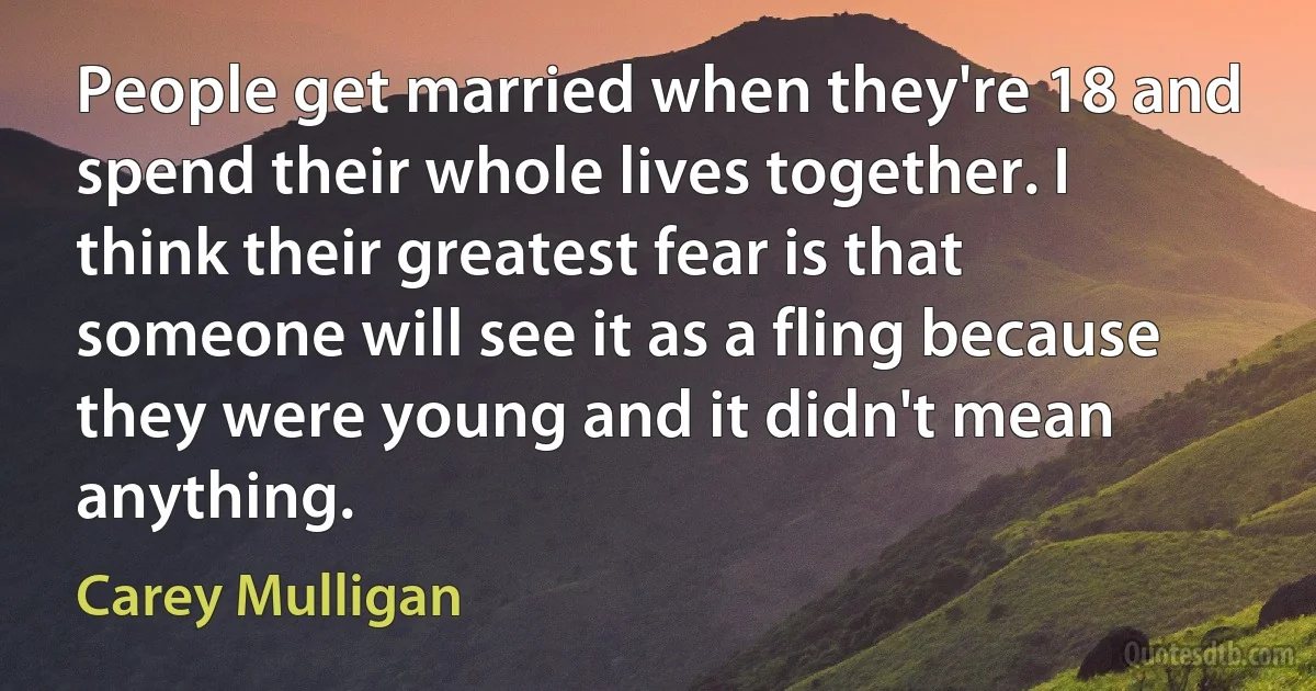 People get married when they're 18 and spend their whole lives together. I think their greatest fear is that someone will see it as a fling because they were young and it didn't mean anything. (Carey Mulligan)